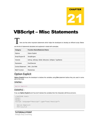 TUTORIALS POINT
Simply Easy Learning
VBScript – Misc Statements
There are few other important statements which helps the developers to develop an efficient script. Below
are the list of statements tabulated and explained in detail with examples.
Category Function Name/Statement Name
Options Option Explicit
Script Engine ID ScriptEngine
Variants IsArray, IsEmpty, IsNull, IsNumeric, IsObject, TypeName
Expression Eval,Execute
Control Statement With...End With
Math Function Randomize
Option Explicit
Option Explicit forces the developer to declare the variables using Dim statement before they are used in some
part of the code.
SYNTAX :
Option Explicit
EXAMPLE :
If we use Option Explicit and if we don't declare the variables then the interpreter will throw and error.
<!DOCTYPE html>
<html>
<body>
<script language="vbscript" type="text/vbscript">
Option Explicit
Dim x,y,z,a
CHAPTER
21
 