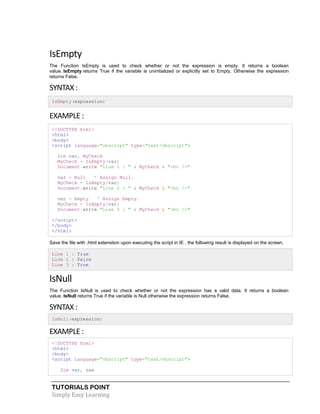 TUTORIALS POINT
Simply Easy Learning
IsEmpty
The Function IsEmpty is used to check whether or not the expression is empty. It returns a boolean
value. IsEmpty returns True if the variable is uninitialized or explicitly set to Empty. Otherwise the expression
returns False.
SYNTAX :
IsEmpty(expression)
EXAMPLE :
<!DOCTYPE html>
<html>
<body>
<script language="vbscript" type="text/vbscript">
Dim var, MyCheck
MyCheck = IsEmpty(var)
Document.write "Line 1 : " & MyCheck & "<br />"
var = Null ' Assign Null.
MyCheck = IsEmpty(var)
Document.write "Line 2 : " & MyCheck & "<br />"
var = Empty ' Assign Empty.
MyCheck = IsEmpty(var)
Document.write "Line 3 : " & MyCheck & "<br />"
</script>
</body>
</html>
Save the file with .html extenstion upon executing the script in IE , the following result is displayed on the screen.
Line 1 : True
Line 2 : False
Line 3 : True
IsNull
The Function IsNull is used to check whether or not the expression has a valid data. It returns a boolean
value. IsNull returns True if the variable is Null otherwise the expression returns False.
SYNTAX :
IsNull(expression)
EXAMPLE :
<!DOCTYPE html>
<html>
<body>
<script language="vbscript" type="text/vbscript">
Dim var, res
 