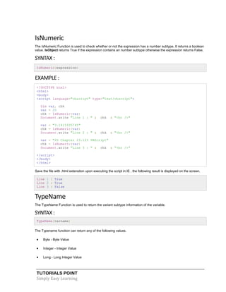 TUTORIALS POINT
Simply Easy Learning
IsNumeric
The IsNumeric Function is used to check whether or not the expression has a number subtype. It returns a boolean
value. IsObject returns True if the expression contains an number subtype otherwise the expression returns False.
SYNTAX :
IsNumeric(expression)
EXAMPLE :
<!DOCTYPE html>
<html>
<body>
<script language="vbscript" type="text/vbscript">
Dim var, chk
var = 20
chk = IsNumeric(var)
Document.write "Line 1 : " & chk & "<br />"
var = "3.1415935745"
chk = IsNumeric(var)
Document.write "Line 2 : " & chk & "<br />"
var = "20 Chapter 23.123 VBScript"
chk = IsNumeric(var)
Document.write "Line 3 : " & chk & "<br />"
</script>
</body>
</html>
Save the file with .html extenstion upon executing the script in IE , the following result is displayed on the screen.
Line 1 : True
Line 2 : True
Line 3 : False
TypeName
The TypeName Function is used to return the variant subtype information of the variable.
SYNTAX :
TypeName(varname)
The Typename function can return any of the following values.
 Byte - Byte Value
 Integer - Integer Value
 Long - Long Integer Value
 