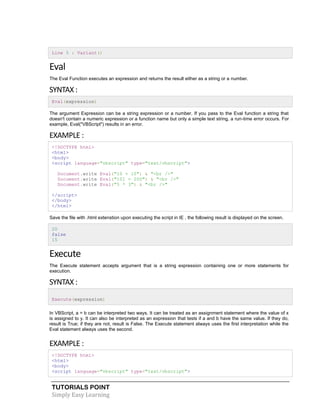 TUTORIALS POINT
Simply Easy Learning
Line 5 : Variant()
Eval
The Eval Function executes an expression and returns the result either as a string or a number.
SYNTAX :
Eval(expression)
The argument Expression can be a string expression or a number. If you pass to the Eval function a string that
doesn't contain a numeric expression or a function name but only a simple text string, a run-time error occurs. For
example, Eval("VBScript") results in an error.
EXAMPLE :
<!DOCTYPE html>
<html>
<body>
<script language="vbscript" type="text/vbscript">
Document.write Eval("10 + 10") & "<br />"
Document.write Eval("101 = 200") & "<br />"
Document.write Eval("5 * 3") & "<br />"
</script>
</body>
</html>
Save the file with .html extenstion upon executing the script in IE , the following result is displayed on the screen.
20
false
15
Execute
The Execute statement accepts argument that is a string expression containing one or more statements for
execution.
SYNTAX :
Execute(expression)
In VBScript, a = b can be interpreted two ways. It can be treated as an assignment statement where the value of x
is assigned to y. It can also be interpreted as an expression that tests if a and b have the same value. If they do,
result is True; if they are not, result is False. The Execute statement always uses the first interpretation while the
Eval statement always uses the second.
EXAMPLE :
<!DOCTYPE html>
<html>
<body>
<script language="vbscript" type="text/vbscript">
 