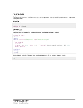 TUTORIALS POINT
Simply Easy Learning
Randomize
The Randomize statement initializes the random number generator which is helpful for the developers to generate
a random number.
SYNTAX :
Randomize [number]
EXAMPLE :
Upon Executing the below script, Winword is opened and the specified text is entered.
<!DOCTYPE html>
<html>
<body>
<script language="vbscript" type="text/vbscript">
Dim MyValue
Randomize
MyValue = Int((100 * Rnd) + 1) ' Generate random value between 1 and 100.
MsgBox MyValue
</script>
</body>
</html>
Save the above script as HTML and upon executing the script in IE, the following output is shown.
42
 