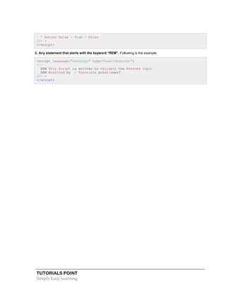 TUTORIALS POINT
Simply Easy Learning
' Return Value : True / False
//- >
</script>
2. Any statement that starts with the keyword “REM”. Following is the example:
<script language="vbscript" type="text/vbscript">
<!—
REM This Script is written to Validate the Entered Input
REM Modified by : Tutorials point/user2
//- >
</script>
 