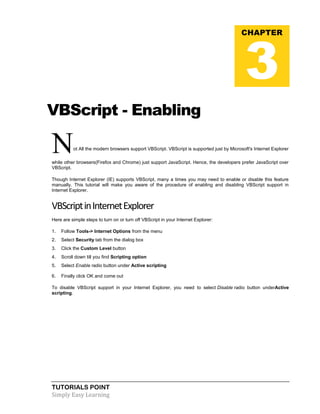 TUTORIALS POINT
Simply Easy Learning
VBScript - Enabling
Not All the modern browsers support VBScript. VBScript is supported just by Microsoft's Internet Explorer
while other browsers(Firefox and Chrome) just support JavaScript. Hence, the developers prefer JavaScript over
VBScript.
Though Internet Explorer (IE) supports VBScript, many a times you may need to enable or disable this feature
manually. This tutorial will make you aware of the procedure of enabling and disabling VBScript support in
Internet Explorer.
VBScriptinInternetExplorer
Here are simple steps to turn on or turn off VBScript in your Internet Explorer:
1. Follow Tools-> Internet Options from the menu
2. Select Security tab from the dialog box
3. Click the Custom Level button
4. Scroll down till you find Scripting option
5. Select Enable radio button under Active scripting
6. Finally click OK and come out
To disable VBScript support in your Internet Explorer, you need to select Disable radio button underActive
scripting.
CHAPTER
3
 
