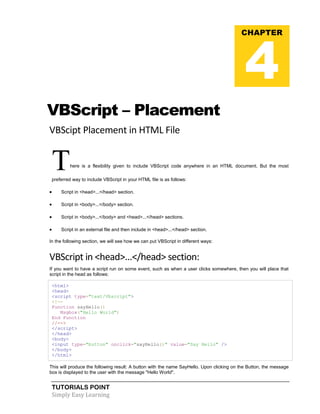 TUTORIALS POINT
Simply Easy Learning
VBScript – Placement
VBScipt Placement in HTML File
There is a flexibility given to include VBScript code anywhere in an HTML document. But the most
preferred way to include VBScript in your HTML file is as follows:
 Script in <head>...</head> section.
 Script in <body>...</body> section.
 Script in <body>...</body> and <head>...</head> sections.
 Script in an external file and then include in <head>...</head> section.
In the following section, we will see how we can put VBScript in different ways:
VBScript in <head>...</head> section:
If you want to have a script run on some event, such as when a user clicks somewhere, then you will place that
script in the head as follows:
<html>
<head>
<script type="text/Vbscript">
<!--
Function sayHello()
Msgbox("Hello World")
End Function
//-->
</script>
</head>
<body>
<input type="button" onclick="sayHello()" value="Say Hello" />
</body>
</html>
This will produce the following result: A button with the name SayHello. Upon clicking on the Button, the message
box is displayed to the user with the message "Hello World".
CHAPTER
4
 