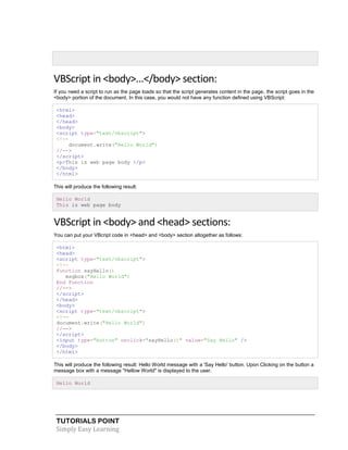 TUTORIALS POINT
Simply Easy Learning
VBScript in <body>...</body> section:
If you need a script to run as the page loads so that the script generates content in the page, the script goes in the
<body> portion of the document. In this case, you would not have any function defined using VBScript:
<html>
<head>
</head>
<body>
<script type="text/vbscript">
<!--
document.write("Hello World")
//-->
</script>
<p>This is web page body </p>
</body>
</html>
This will produce the following result:
Hello World
This is web page body
VBScript in <body> and <head> sections:
You can put your VBcript code in <head> and <body> section altogether as follows:
<html>
<head>
<script type="text/vbscript">
<!--
Function sayHello()
msgbox("Hello World")
End Function
//-->
</script>
</head>
<body>
<script type="text/vbscript">
<!--
document.write("Hello World")
//-->
</script>
<input type="button" onclick="sayHello()" value="Say Hello" />
</body>
</html>
This will produce the following result: Hello World message with a 'Say Hello' button. Upon Clicking on the button a
message box with a message "Hellow World" is displayed to the user.
Hello World
 