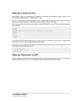 TUTORIALS POINT
Simply Easy Learning
VBScript in External File :
As you begin to work more extensively with VBScript, you will likely find that there are cases, where you are
reusing identical VBScript code on multiple pages of a site.
You are not restricted to be maintaining identical code in multiple HTML files. The script tag provides a mechanism
to allow you to store VBScript in an external file and then include it into your HTML files.
Here is an example to show how you can include an external VBScript file in your HTML code usingscript tag and
its src attribute:
<html>
<head>
<script type="text/vbscript" src="filename.vbs" ></script>
</head>
<body>
.......
</body>
</html>
To use VBScript from an external file source, you need to write your all VBScript source code in a simple text file
with extension ".vbs" and then include that file as shown above.
For example, you can keep following content in filename.vbs file and then you can use sayHellofunction in your
HTML file after including filename.vbs file.
Function sayHello()
Msgbox "Hello World"
End Function
VBScript Placement in QTP
VBScript is placed in QTP(Quick Test Professional) tool but it is NOT enclosed within HTML Tags. The Script File
is saved with the extension .vbs and it is executed by Quick Test Professional execution engine.
 