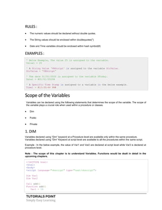 TUTORIALS POINT
Simply Easy Learning
RULES :
 The numeric values should be declared without double quotes.
 The String values should be enclosed within doublequotes(")
 Date and Time variables should be enclosed within hash symbol(#)
EXAMPLES :
' Below Example, The value 25 is assigned to the variable.
Value1 = 25
' A String Value ‘VBScript’ is assigned to the variable StrValue.
StrValue = “VBScript”
' The date 01/01/2020 is assigned to the variable DToday.
Date1 = #01/01/2020#
' A Specific Time Stamp is assigned to a variable in the below example.
Time1 = #12:30:44 PM#
Scope of the Variables
Variables can be declared using the following statements that determines the scope of the variable. The scope of
the variable plays a crucial role when used within a procedure or classes.
 Dim
 Public
 Private
1. DIM
Variables declared using “Dim” keyword at a Procedure level are available only within the same procedure.
Variables declared using “Dim” Keyword at script level are available to all the procedures within the same script.
Example : In the below example, the value of Var1 and Var2 are declared at script level while Var3 is declared at
procedure level.
Note : The scope of this chapter is to understand Variables. Functions would be dealt in detail in the
upcoming chapters.
<!DOCTYPE html>
<html>
<body>
<script language="vbscript" type="text/vbscript">
Dim Var1
Dim Var2
Call add()
Function add()
Var1 = 10
 
