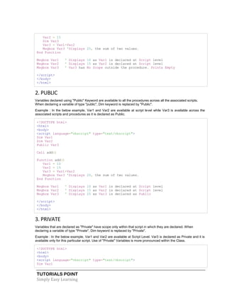 TUTORIALS POINT
Simply Easy Learning
Var2 = 15
Dim Var3
Var3 = Var1+Var2
Msgbox Var3 'Displays 25, the sum of two values.
End Function
Msgbox Var1 ' Displays 10 as Var1 is declared at Script level
Msgbox Var2 ' Displays 15 as Var2 is declared at Script level
Msgbox Var3 ' Var3 has No Scope outside the procedure. Prints Empty
</script>
</body>
</html>
2. PUBLIC
Variables declared using "Public" Keyword are available to all the procedures across all the associated scripts.
When declaring a variable of type "public", Dim keyword is replaced by "Public".
Example : In the below example, Var1 and Var2 are available at script level while Var3 is available across the
associated scripts and procedures as it is declared as Public.
<!DOCTYPE html>
<html>
<body>
<script language="vbscript" type="text/vbscript">
Dim Var1
Dim Var2
Public Var3
Call add()
Function add()
Var1 = 10
Var2 = 15
Var3 = Var1+Var2
Msgbox Var3 'Displays 25, the sum of two values.
End Function
Msgbox Var1 ' Displays 10 as Var1 is declared at Script level
Msgbox Var2 ' Displays 15 as Var2 is declared at Script level
Msgbox Var3 ' Displays 25 as Var3 is declared as Public
</script>
</body>
</html>
3. PRIVATE
Variables that are declared as "Private" have scope only within that script in which they are declared. When
declaring a variable of type "Private", Dim keyword is replaced by "Private".
Example : In the below example, Var1 and Var2 are available at Script Level. Var3 is declared as Private and it is
available only for this particular script. Use of "Private" Variables is more pronounced within the Class.
<!DOCTYPE html>
<html>
<body>
<script language="vbscript" type="text/vbscript">
Dim Var1
 