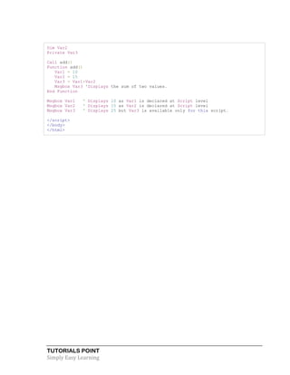 TUTORIALS POINT
Simply Easy Learning
Dim Var2
Private Var3
Call add()
Function add()
Var1 = 10
Var2 = 15
Var3 = Var1+Var2
Msgbox Var3 'Displays the sum of two values.
End Function
Msgbox Var1 ' Displays 10 as Var1 is declared at Script level
Msgbox Var2 ' Displays 15 as Var2 is declared at Script level
Msgbox Var3 ' Displays 25 but Var3 is available only for this script.
</script>
</body>
</html>
 