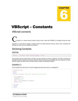 TUTORIALS POINT
Simply Easy Learning
VBScript – Constants
VBScript constants
Constant is a named memory location used to hold a value that CANNOT be changed during the script
execution. If a user tries to change a Constant Value, the Script execution ends up with an error. Constants are
declared the same way the variables are declared.
Declaring Constants
SYNTAX:
[Public | Private] Const Constant_Name = Value
The Constant can be of type Public or Private. The Use of Public or Private is Optional. The Public constants are
available for all the scripts and procedures while the Private Constants are available within the procedure or Class.
One can assign any value such as number, String or Date to the declared Constant.
EXAMPLE 1:
In this example, the value of pi is 3.4 and it displays the area of the circle in a message box.
<!DOCTYPE html>
<html>
<body>
<script language="vbscript" type="text/vbscript">
Dim intRadius
intRadius = 20
const pi=3.14
Area = pi*intRadius*intRadius
Msgbox Area
</script>
</body>
</html>
CHAPTER
6
 