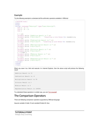 TUTORIALS POINT
Simply Easy Learning
Example
Try the following example to understand all the arithmetic operators available in VBScript:
<!DOCTYPE html>
<html>
<body>
<script language="vbscript" type="text/vbscript">
Dim a : a = 5
Dim b : b = 10
Dim c
c = a+b
Document.write ("Addition Result is " &c)
Document.write ("<br></br>") 'Inserting a Line Break for readability
c = a-b
Document.write ("Subtraction Result is " &c)
Document.write ("<br></br>") 'Inserting a Line Break for readability
c = a*b
Document.write ("Multiplication Result is " &c)
Document.write ("<br></br>")
c = b/a
Document.write ("Division Result is " &c)
Document.write ("<br></br>")
c = b MOD a
Document.write ("Modulus Result is " &c)
Document.write ("<br></br>")
c = b^a
Document.write ("Exponentiation Result is " &c)
Document.write ("<br></br>")
</script>
</body>
</html>
When you save it as .html and execute it in Internet Explorer, then the above script will produce the following
result:
Addition Result is 15
Subtraction Result is -5
Multiplication Result is 50
Division Result is 2
Modulus Result is 0
Exponentiation Result is 100000
To understand these operators in a better way, you can Try it yourself.
The Comparison Operators
There are following comparison operators supported by VBScript language:
Assume variable A holds 10 and variable B holds 20, then:
 