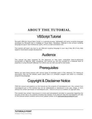 TUTORIALS POINT
Simply Easy Learning
ABOUT THE TUTORIAL
VBScript Tutorial
Microsoft VBScript (Visual Basic Script) is a general-purpose, lightweight and active scripting language
developed by Microsoft that is modeled on Visual Basic. Nowadays, VBScript is the primary scripting
language for Quick Test Professional (QTP), which is a test automation tool.
This tutorial will teach you how to use VbScript scripting language in your day-2-day life of any Web
based or Automation project development.
Audience
This tutorial has been prepared for the beginners to help them understand basic-to-advanced
functionality of VBScript. After completing, this tutorial you will find yourself at a moderate level of
expertise in using Microsoft VBScript from where you can take yourself to next levels.
Prerequisites
Before you start doing practice with various types of examples given in this reference, I'm making an
assumption that you are already aware about what is a computer program and what is a computer
programming language.
Copyright & Disclaimer Notice
All the content and graphics on this tutorial are the property of tutorialspoint.com. Any content from
tutorialspoint.com or this tutorial may not be redistributed or reproduced in any way, shape, or form
without the written permission of tutorialspoint.com. Failure to do so is a violation of copyright laws.
This tutorial may contain inaccuracies or errors and tutorialspoint provides no guarantee regarding the
accuracy of the site or its contents including this tutorial. If you discover that the tutorialspoint.com site
or this tutorial content contains some errors, please contact us at webmaster@tutorialspoint.com
 