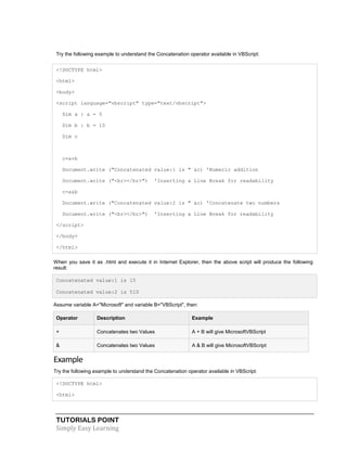 TUTORIALS POINT
Simply Easy Learning
Try the following example to understand the Concatenation operator available in VBScript:
<!DOCTYPE html>
<html>
<body>
<script language="vbscript" type="text/vbscript">
Dim a : a = 5
Dim b : b = 10
Dim c
c=a+b
Document.write ("Concatenated value:1 is " &c) 'Numeric addition
Document.write ("<br></br>") 'Inserting a Line Break for readability
c=a&b
Document.write ("Concatenated value:2 is " &c) 'Concatenate two numbers
Document.write ("<br></br>") 'Inserting a Line Break for readability
</script>
</body>
</html>
When you save it as .html and execute it in Internet Explorer, then the above script will produce the following
result:
Concatenated value:1 is 15
Concatenated value:2 is 510
Assume variable A="Microsoft" and variable B="VBScript", then:
Operator Description Example
+ Concatenates two Values A + B will give MicrosoftVBScript
& Concatenates two Values A & B will give MicrosoftVBScript
Example
Try the following example to understand the Concatenation operator available in VBScript:
<!DOCTYPE html>
<html>
 