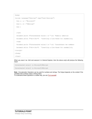 TUTORIALS POINT
Simply Easy Learning
<body>
<script language="vbscript" type="text/vbscript">
Dim a : a = "Microsoft"
Dim b : b = "VBScript"
Dim c
c=a+b
Document.write ("Concatenated value:1 is " &c) 'Numeric addition
Document.write ("<br></br>") 'Inserting a Line Break for readability
c=a&b
Document.write ("Concatenated value:2 is " &c) 'Concatenate two numbers
Document.write ("<br></br>") 'Inserting a Line Break for readability
</script>
</body>
</html>
When you save it as .html and execute it in Internet Explorer, then the above script will produce the following
result:
Concatenated value:1 is MicrosoftVBScript
Concatenated value:2 is MicrosoftVBScript
Note : Concatenation Operators can be used for numbers and strings. The Output depends on the context if the
variables hold numberic value or String Value.
To understand these Operators in a better way, you can Try it yourself.
 