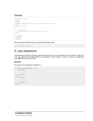 TUTORIALS POINT
Simply Easy Learning
Example
<!DOCTYPE html>
<html>
<body>
<script language="vbscript" type="text/vbscript">
Dim a : a = 20
Dim b : b = 10
If a > b Then
Document.write "a is Greater than b"
End If
</script>
</body>
</html>
When the above code is executed, it produces the following result:
a is Greater than b
if…else statement
An If statement consists of a boolean expression followed by one or more statements. If the condition is said to be
True, the statements under If condition(s) are Executed. If the Condition is said to be False, the statements
under Else Part would be executed.
Syntax
The syntax of an if statement in VBScript is:
If(boolean_expression) Then
Statement 1
.....
.....
Statement n
Else
Statement 1
.....
....
Statement n
End If
 