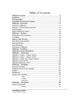 TUTORIALS POINT
Simply Easy Learning
Table of Content
VBScript Tutorial...................................................................... 2
Audience.................................................................................. 2
Prerequisites............................................................................ 2
Copyright & Disclaimer Notice.................................................. 2
VBScript - Overview............................................................... 11
Features of VBScript ................................................................................11
VBscript – Version History and Uses .......................................................11
Disadvantages .........................................................................................12
Where VBScript is Today ? ......................................................................12
VBScript – Syntax.................................................................. 13
Whitespace and Line Breaks....................................................................13
Formatting................................................................................................13
SINGLE LINE SYNTAX............................................................................13
MULTIPLE LINE SYNTAX .......................................................................14
Reserved Words ......................................................................................14
Case Sensitivity........................................................................................15
Comments in VBScript .............................................................................15
VBScript - Enabling................................................................ 17
VBScript in Internet Explorer.................................................. 17
VBScript – Placement ............................................................ 18
VBScript in <head>...</head> section:.....................................................18
VBScript in <body>...</body> section: .....................................................19
VBScript in <body> and <head> sections: ...............................................19
VBScript in External File :.........................................................................20
VBScript Placement in QTP .....................................................................20
VBScript – Variables .............................................................. 21
Declaring Variables ..................................................................................21
Assigning Values to the Variables............................................................21
RULES : ...................................................................................................22
EXAMPLES :............................................................................................22
Scope of the Variables .............................................................................22
1. DIM......................................................................................................22
2. PUBLIC ...............................................................................................23
3. PRIVATE.............................................................................................23
VBScript – Constants............................................................. 25
Declaring Constants.................................................................................25
SYNTAX: .................................................................................................25
 