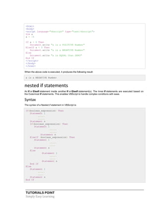 TUTORIALS POINT
Simply Easy Learning
<html>
<body>
<script language="vbscript" type="text/vbscript">
Dim a
a = -5
If a > 0 Then
Document.write "a is a POSITIVE Number"
ElseIf a < 0 Then
Document.write "a is a NEGATIVE Number"
Else
Document.write "a is EQUAL than ZERO"
End If
</script>
</body>
</html>
When the above code is executed, it produces the following result:
a is a NEGATIVE Number
nested if statements
An If or ElseIf statement inside another If or ElseIf statement(s). The Inner If statements are executed based on
the Outermost If statements. This enables VBScript to handle complex conditions with ease.
Syntax
The syntax of a Nested if statement in VBScript is:
If(boolean_expression) Then
Statement 1
.....
.....
Statement n
If(boolean_expression) Then
Statement 1
.....
.....
Statement n
ElseIf (boolean_expression) Then
Statement 1
.....
....
Statement n
Else
Statement 1
.....
....
Statement n
End If
Else
Statement 1
.....
....
Statement n
End If
 