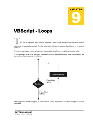 TUTORIALS POINT
Simply Easy Learning
VBScript - Loops
There may be a situation when you need to execute a block of code several number of times. In general,
statements are executed sequentially: The first statement in a function is executed first, followed by the second,
and so on.
Programming languages provide various control structures that allow for more complicated execution paths.
A loop statement allows us to execute a statement or group of statements multiple times and following is the
general from of a loop statement in VBScript.
VBScript provides the following types of loops to handle looping requirements. Click the following links to check
their detail.
CHAPTER
9
 