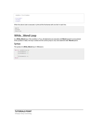 TUTORIALS POINT
Simply Easy Learning
msgbox fruitnames
</script>
</body>
</html>
When the above code is executed, it prints all the fruitnames with one item in each line.
apple
orange
cherries
While…Wend Loop
In a While..Wend loop, if the condition is True, all statements are executed until Wend keyword is encountered.
If the condition is false, the loop is exited and the control jumps to very next statement after Wendkeyword.
Syntax:
The syntax of a While..Wend loop in VBScript is:
While condition(s)
[statements 1]
[statements 2]
...
[statements n]
Wend
 
