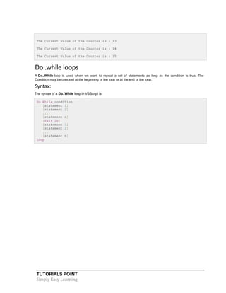TUTORIALS POINT
Simply Easy Learning
The Current Value of the Counter is : 13
The Current Value of the Counter is : 14
The Current Value of the Counter is : 15
Do..while loops
A Do..While loop is used when we want to repeat a set of statements as long as the condition is true. The
Condition may be checked at the beginning of the loop or at the end of the loop.
Syntax:
The syntax of a Do..While loop in VBScript is:
Do While condition
[statement 1]
[statement 2]
...
[statement n]
[Exit Do]
[statement 1]
[statement 2]
...
[statement n]
Loop
 