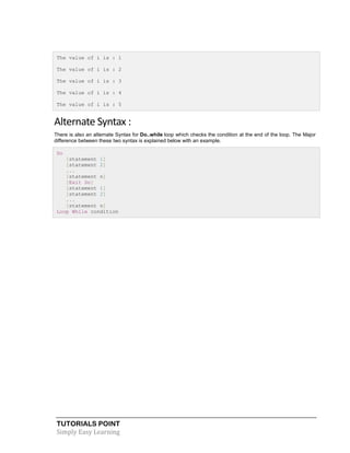 TUTORIALS POINT
Simply Easy Learning
The value of i is : 1
The value of i is : 2
The value of i is : 3
The value of i is : 4
The value of i is : 5
Alternate Syntax :
There is also an alternate Syntax for Do..while loop which checks the condition at the end of the loop. The Major
difference between these two syntax is explained below with an example.
Do
[statement 1]
[statement 2]
...
[statement n]
[Exit Do]
[statement 1]
[statement 2]
...
[statement n]
Loop While condition
 