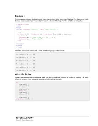 TUTORIALS POINT
Simply Easy Learning
Example :
The below example uses Do..Until loop to check the condition at the beginning of the loop. The Statements inside
the loop are executed only if the condition is false. It exits out of the loop when the condition becomes true.
<!DOCTYPE html>
<html>
<body>
<script language="vbscript" type="text/vbscript">
i=10
Do Until i>15 'Condition is False.Hence loop will be executed
i = i + 1
Document.write("The value of i is : " & i)
Document.write("<br></br>")
Loop
</script>
</body>
</html>
When the above code is executed, it prints the following output in the console.
The value of i is : 11
The value of i is : 12
The value of i is : 13
The value of i is : 14
The value of i is : 15
The value of i is : 16
Alternate Syntax :
There is also an alternate Syntax for Do..Until loop which checks the condition at the end of the loop. The Major
difference between these two syntax is explained below with an example.
Do
[statement 1]
[statement 2]
...
[statement n]
[Exit Do]
[statement 1]
[statement 2]
...
[statement n]
Loop Until condition
 