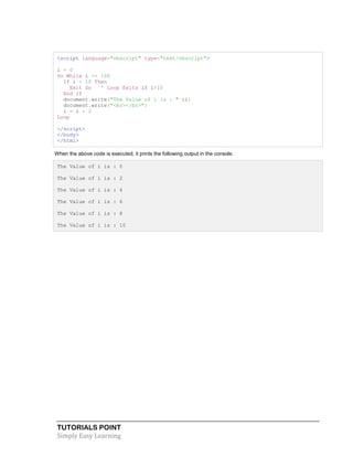 TUTORIALS POINT
Simply Easy Learning
<script language="vbscript" type="text/vbscript">
i = 0
Do While i <= 100
If i > 10 Then
Exit Do ' Loop Exits if i>10
End If
document.write("The Value of i is : " &i)
document.write("<br></br>")
i = i + 2
Loop
</script>
</body>
</html>
When the above code is executed, it prints the following output in the console.
The Value of i is : 0
The Value of i is : 2
The Value of i is : 4
The Value of i is : 6
The Value of i is : 8
The Value of i is : 10
 