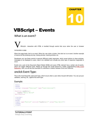 TUTORIALS POINT
Simply Easy Learning
VBScript – Events
What is an event?
VBScript’s interaction with HTML is handled through events that occur when the user or browser
manipulates a page.
When the page loads, that is an event. When the user clicks a button, that click too is an event. Another example
of events are like pressing any key, closing window, resizing window, etc.
Developers can use these events to execute VBScript coded responses, which cause buttons to close windows,
messages to be displayed to users, data to be validated and virtually any other type of response imaginable to
occur.
Events are a part of the Document Object Model (DOM) and every HTML element has a certain set of events,
which can trigger VBScript Code. Please go through this small tutorial for a better understanding HTML Event
Reference. Here, we will see few examples to understand a relation between Event and VBScript.
onclick Event Type:
This is the most frequently used event type, which occurs when a user clicks mouse's left button. You can put your
validation, warning, etc., against this event type.
Example:
<html>
<head>
<script language="vbscript" type="text/vbscript">
Function sayHello()
msgbox "Hello World"
End Function
</script>
</head>
<body>
<input type="button" onclick="sayHello()" value="Say Hello"/>
</body>
</html>
CHAPTER
10
 