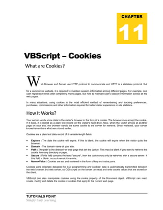TUTORIALS POINT
Simply Easy Learning
VBScript – Cookies
What are Cookies?
Web Browser and Server use HTTP protocol to communicate and HTTP is a stateless protocol. But
for a commercial website, it is required to maintain session information among different pages. For example, one
user registration ends after completing many pages. But how to maintain user's session information across all the
web pages.
In many situations, using cookies is the most efficient method of remembering and tracking preferences,
purchases, commissions and other information required for better visitor experience or site statistics.
How It Works?
Your server sends some data to the visitor's browser in the form of a cookie. The browser may accept the cookie.
If it does, it is stored as a plain text record on the visitor's hard drive. Now, when the visitor arrives at another
page on your site, the browser sends the same cookie to the server for retrieval. Once retrieved, your server
knows/remembers what was stored earlier.
Cookies are a plain text data record of 5 variable-length fields:
 Expires : The date the cookie will expire. If this is blank, the cookie will expire when the visitor quits the
browser.
 Domain : The domain name of your site.
 Path : The path to the directory or web page that set the cookie. This may be blank if you want to retrieve the
cookie from any directory or page.
 Secure : If this field contains the word "secure", then the cookie may only be retrieved with a secure server. If
this field is blank, no such restriction exists.
 Name=Value : Cookies are set and retrieved in the form of key and value pairs.
Cookies were originally designed for CGI programming and cookies' data is automatically transmitted between
the web browser and web server, so CGI scripts on the server can read and write cookie values that are stored on
the client.
VBScript can also manipulate cookies using the cookie property of the Document object. VBScript can read,
create, modify and delete the cookie or cookies that apply to the current web page.
CHAPTER
11
 