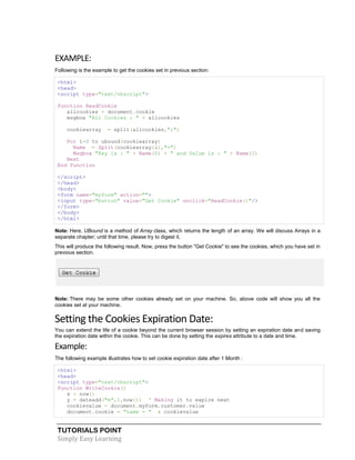 TUTORIALS POINT
Simply Easy Learning
EXAMPLE:
Following is the example to get the cookies set in previous section:
<html>
<head>
<script type="text/vbscript">
Function ReadCookie
allcookies = document.cookie
msgbox "All Cookies : " + allcookies
cookiearray = split(allcookies,";")
For i=0 to ubound(cookiearray)
Name = Split(cookiearray(i),"=")
Msgbox "Key is : " + Name(0) + " and Value is : " + Name(1)
Next
End Function
</script>
</head>
<body>
<form name="myform" action="">
<input type="button" value="Get Cookie" onclick="ReadCookie()"/>
</form>
</body>
</html>
Note: Here, UBound is a method of Array class, which returns the length of an array. We will discuss Arrays in a
separate chapter; until that time, please try to digest it.
This will produce the following result. Now, press the button "Get Cookie" to see the cookies, which you have set in
previous section.
Note: There may be some other cookies already set on your machine. So, above code will show you all the
cookies set at your machine.
Setting the Cookies Expiration Date:
You can extend the life of a cookie beyond the current browser session by setting an expiration date and saving
the expiration date within the cookie. This can be done by setting the expires attribute to a date and time.
Example:
The following example illustrates how to set cookie expiration date after 1 Month :
<html>
<head>
<script type="text/vbscript">
Function WriteCookie()
x = now()
y = dateadd("m",1,now()) ' Making it to expire next
cookievalue = document.myform.customer.value
document.cookie = "name = " & cookievalue
 