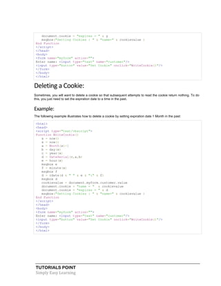 TUTORIALS POINT
Simply Easy Learning
document.cookie = "expires = " & y
msgbox("Setting Cookies : " & "name=" & cookievalue )
End Function
</script>
</head>
<body>
<form name="myform" action="">
Enter name: <input type="text" name="customer"/>
<input type="button" value="Set Cookie" onclick="WriteCookie()"/>
</form>
</body>
</html>
Deleting a Cookie:
Sometimes, you will want to delete a cookie so that subsequent attempts to read the cookie return nothing. To do
this, you just need to set the expiration date to a time in the past.
Example:
The following example illustrates how to delete a cookie by setting expiration date 1 Month in the past:
<html>
<head>
<script type="text/vbscript">
Function WriteCookie()
x = now()
x = now()
a = Month(x)-1
b = day(x)
c = year(x)
d = DateSerial(c,a,b)
e = hour(x)
msgbox e
f = minute(x)
msgbox f
d = cdate(d & " " & e & ":" & f)
msgbox d
cookievalue = document.myform.customer.value
document.cookie = "name = " & cookievalue
document.cookie = "expires = " & d
msgbox("Setting Cookies : " & "name=" & cookievalue )
End Function
</script>
</head>
<body>
<form name="myform" action="">
Enter name: <input type="text" name="customer"/>
<input type="button" value="Set Cookie" onclick="WriteCookie()"/>
</form>
</body>
</html>
 