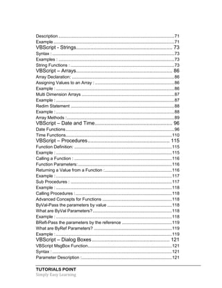 TUTORIALS POINT
Simply Easy Learning
Description ...............................................................................................71
Example ...................................................................................................71
VBScript - Strings................................................................... 73
Syntax : ....................................................................................................73
Examples : ...............................................................................................73
String Functions : .....................................................................................73
VBScript – Arrays................................................................... 86
Array Declaration: ....................................................................................86
Assigning Values to an Array : .................................................................86
Example : .................................................................................................86
Multi Dimension Arrays ............................................................................87
Example : .................................................................................................87
Redim Statement .....................................................................................88
Example : .................................................................................................88
Array Methods :........................................................................................89
VBScript – Date and Time...................................................... 96
Date Functions.........................................................................................96
Time Functions.......................................................................................110
VBScript – Procedures......................................................... 115
Function Definition: ................................................................................115
Example : ...............................................................................................115
Calling a Function : ................................................................................116
Function Parameters:.............................................................................116
Returning a Value from a Function :.......................................................116
Example : ...............................................................................................117
Sub Procedures : ...................................................................................117
Example : ...............................................................................................118
Calling Procedures :...............................................................................118
Advanced Concepts for Functions .........................................................118
ByVal-Pass the parameters by value .....................................................118
What are ByVal Parameters?.................................................................118
Example : ...............................................................................................118
BRefl-Pass the parameters by the reference .........................................119
What are ByRef Parameters? ................................................................119
Example : ...............................................................................................119
VBScript – Dialog Boxes...................................................... 121
VBScript MsgBox Function.....................................................................121
Syntax : ..................................................................................................121
Parameter Description :..........................................................................121
 