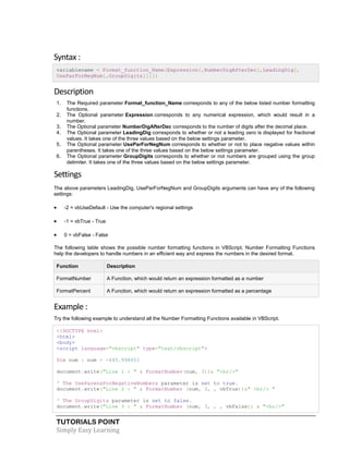 TUTORIALS POINT
Simply Easy Learning
Syntax :
variablename = Format_function_Name(Expression[,NumberDigAfterDec[,LeadingDig[,
UseParForNegNum[,GroupDigits]]]])
Description
1. The Required parameter Format_function_Name corresponds to any of the below listed number formatting
functions.
2. The Optional parameter Expression corresponds to any numerical expression, which would result in a
number.
3. The Optional parameter NumberDigAfterDec corresponds to the number of digits after the decimal place.
4. The Optional parameter LeadingDig corresponds to whether or not a leading zero is displayed for fractional
values. It takes one of the three values based on the below settings parameter.
5. The Optional parameter UseParForNegNum corresponds to whether or not to place negative values within
parentheses. It takes one of the three values based on the below settings parameter.
6. The Optional parameter GroupDigits corresponds to whether or not numbers are grouped using the group
delimiter. It takes one of the three values based on the below settings parameter.
Settings
The above parameters LeadingDig, UseParForNegNum and GroupDigits arguments can have any of the following
settings:
 -2 = vbUseDefault - Use the computer's regional settings
 -1 = vbTrue - True
 0 = vbFalse - False
The following table shows the possible number formatting functions in VBScript. Number Formatting Functions
help the developers to handle numbers in an efficient way and express the numbers in the desired format.
Function Description
FormatNumber A Function, which would return an expression formatted as a number
FormatPercent A Function, which would return an expression formatted as a percentage
Example :
Try the following example to understand all the Number Formatting Functions available in VBScript.
<!DOCTYPE html>
<html>
<body>
<script language="vbscript" type="text/vbscript">
Dim num : num = -645.998651
document.write("Line 1 : " & FormatNumber(num, 3))& "<br/>"
' The UseParensForNegativeNumbers parameter is set to true.
document.write("Line 2 : " & FormatNumber (num, 3, , vbTrue))&" <br/> "
' The GroupDigits parameter is set to false.
document.write("Line 3 : " & FormatNumber (num, 3, , , vbFalse)) & "<br/>"
 
