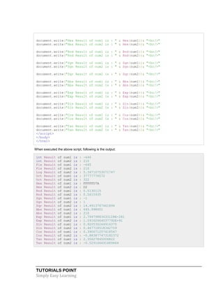 TUTORIALS POINT
Simply Easy Learning
document.write("Hex Result of num1 is : " & Hex(num1))& "<br/>"
document.write("Hex Result of num2 is : " & Hex(num2))& "<br/>"
document.write("Rnd Result of num1 is : " & Rnd(num1))& "<br/>"
document.write("Rnd Result of num2 is : " & Rnd(num2))& "<br/>"
document.write("Sgn Result of num1 is : " & Sgn(num1))& "<br/>"
document.write("Sgn Result of num2 is : " & Sgn(num2))& "<br/>"
document.write("Sqr Result of num2 is : " & Sqr(num2))& "<br/>"
document.write("Abs Result of num1 is : " & Abs(num1))& "<br/>"
document.write("Abs Result of num2 is : " & Abs(num2))& "<br/>"
document.write("Exp Result of num1 is : " & Exp(num1))& "<br/>"
document.write("Exp Result of num2 is : " & Exp(num2))& "<br/>"
document.write("Sin Result of num1 is : " & Sin(num1))& "<br/>"
document.write("Sin Result of num2 is : " & Sin(num2))& "<br/>"
document.write("Cos Result of num1 is : " & Cos(num1))& "<br/>"
document.write("Cos Result of num2 is : " & Cos(num2))& "<br/>"
document.write("Tan Result of num1 is : " & Tan(num1))& "<br/>"
document.write("Tan Result of num2 is : " & Tan(num2))& "<br/>"
</script>
</body>
</html>
When executed the above script, following is the output:
int Result of num1 is : -646
int Result of num2 is : 210
Fix Result of num1 is : -645
Fix Result of num2 is : 210
Log Result of num2 is : 5.34710753071747
Oct Result of num1 is : 37777776572
Oct Result of num2 is : 322
Hex Result of num1 is : FFFFFD7A
Hex Result of num2 is : D2
Rnd Result of num1 is : 0.5130115
Rnd Result of num2 is : 0.5615935
Sgn Result of num1 is : -1
Sgn Result of num2 is : 1
Sqr Result of num2 is : 14.4913767461894
Abs Result of num1 is : 645.998651
Abs Result of num2 is : 210
Exp Result of num1 is : 2.79479883633128E-281
Exp Result of num2 is : 1.59162664037792E+91
Sin Result of num1 is : 0.920530264916375
Sin Result of num2 is : 0.467718518342759
Cos Result of num1 is : 0.390671257418547
Cos Result of num2 is : -0.883877473182372
Tan Result of num1 is : 2.35627845006822
Tan Result of num2 is : -0.529166691689464
 