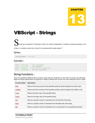 TUTORIALS POINT
Simply Easy Learning
VBScript - Strings
Strings are a sequence of characters, which can consist of alphabets or numbers or special characters or all
of them. A variable is said to be a string if it is enclosed within double quotes " ".
Syntax :
variablename = "string"
Examples :
str1 = "string" ' Only Alphabets
str2 = "132.45" ' Only Numbers
str3 = "!@#$;*" ' Only Special Characters
Str4 = "Asc23@#" ' Has all the above
String Functions :
There are predefined VBScript String functions, which help the developers to work with the strings very effectively.
Below are String methods that are supported in VBScript. Please click on each one of the methods to know in detail.
Function Name Description
InStr Returns the first occurence of the specified substring. Search happens from left to right.
InstrRev Returns the first occurence of the specified substring. Search happens from Right to Left.
Lcase Returns the lower case of the specified string.
Ucase Returns the Upper case of the specified string.
Left Returns a specific number of characters from the left side of the string.
Right Returns a specific number of characters from the Right side of the string.
Mid Returns a specific number of characters from a string based on the specified parameters.
CHAPTER
13
 
