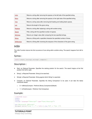 TUTORIALS POINT
Simply Easy Learning
Ltrim Returns a string after removing the spaces on the left side of the specified string.
Rtrim Returns a string after removing the spaces on the right side of the specified string.
Trim Returns a string value after removing both leading and trailing blank spaces.
Len Returns the lenght of the given string.
Replace Returns a string after replacing a string with another string.
Space Fills a string with the specified number of spaces.
StrComp Returns an integer value after comparing the two specified strings.
String Returns a String with a specified character the specified number of times.
StrReverse Returns a String after reversing the sequece of the characters of the given string.
InStr
The InStr Function returns the first occurence of one string within another string. The search happens from left to
right.
Syntax :
InStr([start,]string1,string2[,compare])
Description :
 Start, an Optional Parameter. Specifies the starting position for the search. The search begins at the first
position from left to right.
 String1, a Required Parameter. String to be searched.
 String2, a Required Parameter. String against which String1 is searched.
 Compare, an Optional Parameter. Specifies the String Comparison to be used. It can take the below
mentioned values:
o 0 = vbBinaryCompare - Performs Binary Comparison(Default)
o 1 = vbTextCompare - Performs Text Comparison
Example:
<!DOCTYPE html>
<html>
<body>
<script language="vbscript" type="text/vbscript">
var="Microsoft VBScript"
document.write("Line 1 : " & InStr(1,var,"s") & "<br />")
 