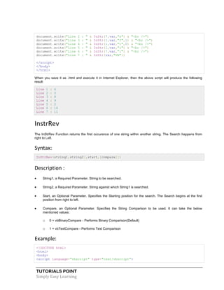 TUTORIALS POINT
Simply Easy Learning
document.write("Line 2 : " & InStr(7,var,"s") & "<br />")
document.write("Line 3 : " & InStr(1,var,"f",1) & "<br />")
document.write("Line 4 : " & InStr(1,var,"t",0) & "<br />")
document.write("Line 5 : " & InStr(1,var,"i") & "<br />")
document.write("Line 6 : " & InStr(7,var,"i") & "<br />")
document.write("Line 7 : " & InStr(var,"VB"))
</script>
</body>
</html>
When you save it as .html and execute it in Internet Explorer, then the above script will produce the following
result:
Line 1 : 6
Line 2 : 0
Line 3 : 8
Line 4 : 9
Line 5 : 2
Line 6 : 16
Line 7 : 11
InstrRev
The InStrRev Function returns the first occurence of one string within another string. The Search happens from
right to Left.
Syntax:
InStrRev(string1,string2[,start,[compare]])
Description :
 String1, a Required Parameter. String to be searched.
 String2, a Required Parameter. String against which String1 is searched.
 Start, an Optional Parameter. Specifies the Starting position for the search. The Search begins at the first
position from right to left.
 Compare, an Optional Parameter. Specifies the String Comparison to be used. It can take the below
mentioned values:
o 0 = vbBinaryCompare - Performs Binary Comparison(Default)
o 1 = vbTextCompare - Performs Text Comparison
Example:
<!DOCTYPE html>
<html>
<body>
<script language="vbscript" type="text/vbscript">
 