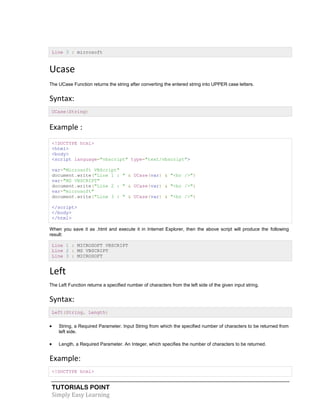 TUTORIALS POINT
Simply Easy Learning
Line 3 : microsoft
Ucase
The UCase Function returns the string after converting the entered string into UPPER case letters.
Syntax:
UCase(String)
Example :
<!DOCTYPE html>
<html>
<body>
<script language="vbscript" type="text/vbscript">
var="Microsoft VBScript"
document.write("Line 1 : " & UCase(var) & "<br />")
var="MS VBSCRIPT"
document.write("Line 2 : " & UCase(var) & "<br />")
var="microsoft"
document.write("Line 3 : " & UCase(var) & "<br />")
</script>
</body>
</html>
When you save it as .html and execute it in Internet Explorer, then the above script will produce the following
result:
Line 1 : MICROSOFT VBSCRIPT
Line 2 : MS VBSCRIPT
Line 3 : MICROSOFT
Left
The Left Function returns a specified number of characters from the left side of the given input string.
Syntax:
Left(String, Length)
 String, a Required Parameter. Input String from which the specified number of characters to be returned from
left side.
 Length, a Required Parameter. An Integer, which specifies the number of characters to be returned.
Example:
<!DOCTYPE html>
 