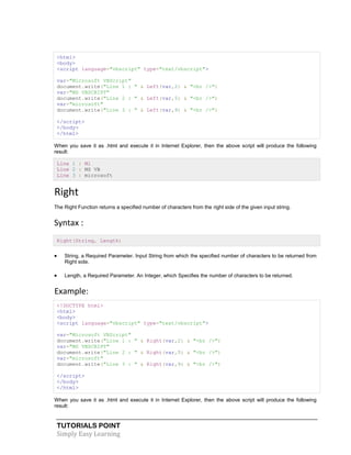TUTORIALS POINT
Simply Easy Learning
<html>
<body>
<script language="vbscript" type="text/vbscript">
var="Microsoft VBScript"
document.write("Line 1 : " & Left(var,2) & "<br />")
var="MS VBSCRIPT"
document.write("Line 2 : " & Left(var,5) & "<br />")
var="microsoft"
document.write("Line 3 : " & Left(var,9) & "<br />")
</script>
</body>
</html>
When you save it as .html and execute it in Internet Explorer, then the above script will produce the following
result:
Line 1 : Mi
Line 2 : MS VB
Line 3 : microsoft
Right
The Right Function returns a specified number of characters from the right side of the given input string.
Syntax :
Right(String, Length)
 String, a Required Parameter. Input String from which the specified number of characters to be returned from
Right side.
 Length, a Required Parameter. An Integer, which Specifies the number of characters to be returned.
Example:
<!DOCTYPE html>
<html>
<body>
<script language="vbscript" type="text/vbscript">
var="Microsoft VBScript"
document.write("Line 1 : " & Right(var,2) & "<br />")
var="MS VBSCRIPT"
document.write("Line 2 : " & Right(var,5) & "<br />")
var="microsoft"
document.write("Line 3 : " & Right(var,9) & "<br />")
</script>
</body>
</html>
When you save it as .html and execute it in Internet Explorer, then the above script will produce the following
result:
 