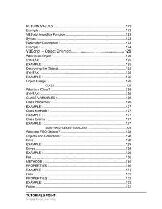 TUTORIALS POINT
Simply Easy Learning
RETURN VALUES : ...............................................................................122
Example : ...............................................................................................123
VBScript InputBox Function ...................................................................123
Syntax : ..................................................................................................123
Parameter Description :..........................................................................123
Example :...............................................................................................124
VBScript – Object Oriented.................................................. 125
What is an Object...................................................................................125
SYNTAX :...............................................................................................125
EXAMPLE : ............................................................................................125
Destroying the Objects...........................................................................125
SYNTAX :...............................................................................................125
EXAMPLE : ............................................................................................125
Object Usage : .......................................................................................126
CLASS...................................................................................................126
What is a Class? ....................................................................................126
SYNTAX :...............................................................................................126
CLASS VARIABLES :.............................................................................126
Class Properties :...................................................................................126
EXAMPLE : ............................................................................................127
Class Methods : .....................................................................................127
EXAMPLE : ............................................................................................127
Class Events : ........................................................................................127
EXAMPLE : ............................................................................................127
SCRIPTING.FILESYSTEMOBJECT.....................................................128
What are FSO Objects? .........................................................................128
Objects and Collections :........................................................................128
Drive.......................................................................................................128
EXAMPLE : ............................................................................................129
Drives.....................................................................................................129
EXAMPLE : ............................................................................................129
File .........................................................................................................130
METHODS : ...........................................................................................130
PROPERTIES :......................................................................................130
EXAMPLE : ............................................................................................131
Files........................................................................................................132
PROPERTIES :......................................................................................132
EXAMPLE : ............................................................................................132
Folder.....................................................................................................132
 