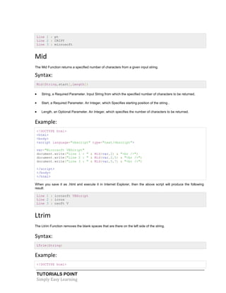 TUTORIALS POINT
Simply Easy Learning
Line 1 : pt
Line 2 : CRIPT
Line 3 : microsoft
Mid
The Mid Function returns a specified number of characters from a given input string.
Syntax:
Mid(String,start[,Length])
 String, a Required Parameter. Input String from which the specified number of characters to be returned.
 Start, a Required Parameter. An Integer, which Specifies starting position of the string .
 Length, an Optional Parameter. An Integer, which specifies the number of characters to be returned.
Example:
<!DOCTYPE html>
<html>
<body>
<script language="vbscript" type="text/vbscript">
var="Microsoft VBScript"
document.write("Line 1 : " & Mid(var,2) & "<br />")
document.write("Line 2 : " & Mid(var,2,5) & "<br />")
document.write("Line 3 : " & Mid(var,5,7) & "<br />")
</script>
</body>
</html>
When you save it as .html and execute it in Internet Explorer, then the above script will produce the following
result:
Line 1 : icrosoft VBScript
Line 2 : icros
Line 3 : osoft V
Ltrim
The Ltrim Function removes the blank spaces that are there on the left side of the string.
Syntax:
LTrim(String)
Example:
<!DOCTYPE html>
 