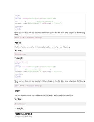 TUTORIALS POINT
Simply Easy Learning
<html>
<body>
<script language="vbscript" type="text/vbscript">
var = " Microsoft VBScript"
document.write("After Ltrim : " & LTrim(var) & "<br />")
</script>
</body>
</html>
When you save it as .html and execute it in Internet Explorer, then the above script will produce the following
result:
After Ltrim : Microsoft VBScript
Rtrim
The Rtrim Function removes the blank spaces that are there on the Right side of the string.
Syntax:
RTrim(String)
Example:
<!DOCTYPE html>
<html>
<body>
<script language="vbscript" type="text/vbscript">
var = "Microsoft VBScript "
document.write("After Rtrim : " & RTrim(var) & "<br />")
</script>
</body>
</html>
When you save it as .html and execute it in Internet Explorer, then the above script will produce the following
result:
After Rtrim : Microsoft VBScript
Trim
The Trim Function removes both the Leading and Trailing blank spaces of the given input string.
Syntax :
Trim(String)
Example :
 