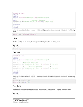 TUTORIALS POINT
Simply Easy Learning
<!DOCTYPE html>
<html>
<body>
<script language="vbscript" type="text/vbscript">
var = " Microsoft VBScript "
document.write("After Trim : " & Trim(var) & "<br />")
</script>
</body>
</html>
When you save it as .html and execute it in Internet Explorer, then the above script will produce the following
result:
After trim : Microsoft VBScript
Len
The Len Function returns the length of the given input string including the blank spaces.
Syntax :
Len(String)
Example :
<!DOCTYPE html>
<html>
<body>
<script language="vbscript" type="text/vbscript">
var1 = "Microsoft VBScript"
document.write("Length of var1 is : " & Len(var1) & "<br />")
var2 = " Microsoft VBScript "
document.write("Length of var2 is : " & Len(var2) & "<br />")
</script>
</body>
</html>
When you save it as .html and execute it in Internet Explorer, then the above script will produce the following
result:
Length of var1 is : 18
Length of var2 is : 36
Replace
The Replace Function replaces a specified part of a string with a specific string a specified number of times.
Syntax :
 