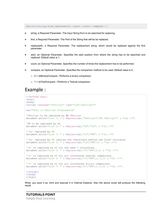 TUTORIALS POINT
Simply Easy Learning
Replace(string,find,replacewith[,start[,count[,compare]]])
 string, a Required Parameter. The Input String from to be searched for replacing.
 find, a Required Parameter. The Part of the String that will be be replaced.
 replacewith, a Required Parameter. The replacement string, which would be replaced against the find
parameter.
 start, an Optional Parameter. Specifies the start position from where the string has to be searched and
replaced. Default value is 1.
 count, an Optional Parameter. Specifies the number of times the replacement has to be performed.
 compare, an Optional Parameter. Specifies the comparison method to be used. Default value is 0.
o 0 = vbBinaryCompare - Performs a binary comparison
o 1 = vbTextCompare - Performs a Textual comparison
Example :
<!DOCTYPE html>
<html>
<body>
<script language="vbscript" type="text/vbscript">
var="This is VBScript Programming"
'VBScript to be replaced by MS VBScript
document.write("Line 1: " & Replace(var,"VBScript","MS VBScript") & "<br />")
'VB to be replaced by vb
document.write("Line 2: " & Replace(var,"VB","vb") & "<br />")
''is' replaced by ##
document.write("Line 3: " & Replace(var,"is","##") & "<br />")
''is' replaced by ## ignores the characters before the first occurence
document.write("Line 4: " & Replace(var,"is","##",5) & "<br />")
''s' is replaced by ## for the next 2 occurences.
document.write("Line 5: " & Replace(var,"s","##",1,2) & "<br />")
''r' is replaced by ## for all occurences textual comparison.
document.write("Line 6: " & Replace(var,"r","##",1,-1,1) & "<br />")
''t' is replaced by ## for all occurences Binary comparison
document.write("Line 7: " & Replace(var,"t","##",1,-1,0) & "<br />")
</script>
</body>
</html>
When you save it as .html and execute it in Internet Explorer, then the above script will produce the following
result:
 