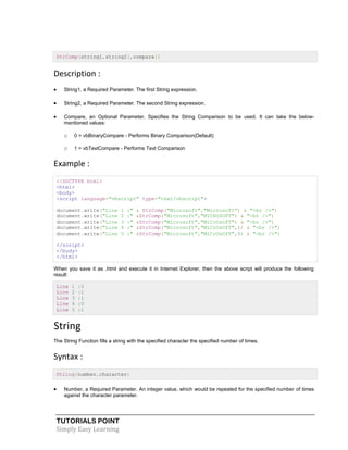 TUTORIALS POINT
Simply Easy Learning
StrComp(string1,string2[,compare])
Description :
 String1, a Required Parameter. The first String expression.
 String2, a Required Parameter. The second String expression.
 Compare, an Optional Parameter. Specifies the String Comparison to be used. It can take the below-
mentioned values:
o 0 = vbBinaryCompare - Performs Binary Comparison(Default)
o 1 = vbTextCompare - Performs Text Comparison
Example :
<!DOCTYPE html>
<html>
<body>
<script language="vbscript" type="text/vbscript">
document.write("Line 1 :" & StrComp("Microsoft","Microsoft") & "<br />")
document.write("Line 2 :" &StrComp("Microsoft","MICROSOFT") & "<br />")
document.write("Line 3 :" &StrComp("Microsoft","MiCrOsOfT") & "<br />")
document.write("Line 4 :" &StrComp("Microsoft","MiCrOsOfT",1) & "<br />")
document.write("Line 5 :" &StrComp("Microsoft","MiCrOsOfT",0) & "<br />")
</script>
</body>
</html>
When you save it as .html and execute it in Internet Explorer, then the above script will produce the following
result:
Line 1 :0
Line 2 :1
Line 3 :1
Line 4 :0
Line 5 :1
String
The String Function fills a string with the specified character the specified number of times.
Syntax :
String(number,character)
 Number, a Required Parameter. An integer value, which would be repeated for the specified number of times
against the character parameter.
 
