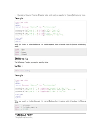 TUTORIALS POINT
Simply Easy Learning
 Character, a Required Paramter. Character value, which has to be repeated for the specified number of times.
Example :
<!DOCTYPE html>
<html>
<body>
<script language="vbscript" type="text/vbscript">
document.write("Line 1 :" & String(3,"$") & "<br />")
document.write("Line 2 :" & String(4,"*") & "<br />")
document.write("Line 3 :" & String(5,100) & "<br />")
document.write("Line 4 :" & String(6,"ABCDE") & "<br />")
</script>
</body>
</html>
When you save it as .html and execute it in Internet Explorer, then the above script will produce the following
result:
Line 1 :$$$
Line 2 :****
Line 3 :ddddd
Line 4 :AAAAAA
StrReverse
The StrReverse Function reverses the specified string.
Syntax :
StrReverse(string)
Example :
<!DOCTYPE html>
<html>
<body>
<script language="vbscript" type="text/vbscript">
document.write("Line 1 : " & StrReverse("VBSCRIPT") & "<br />")
document.write("Line 2 : " & StrReverse("My First VBScript") & "<br />")
document.write("Line 3 : " & StrReverse("123.45") & "<br />")
</script>
</body>
</html>
When you save it as .html and execute it in Internet Explorer, then the above script will produce the following
result:
Line 1 : TPIRCSBV
Line 2 : tpircSBV tsriF yM
Line 3 : 54.321
 