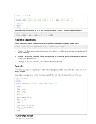 TUTORIALS POINT
Simply Easy Learning
arr(2,3) = "nuts"
document.write("Value in Array index 0,1 : " & arr(0,1) & "<br />")
document.write("Value in Array index 2,2 : " & arr(2,2) & "<br />")
</script>
</body>
</html>
When the above code is saved as .HTML and executed in Internet Explorer, it produces the following result:
Value stored in Array index : 0 , 1 : Orange
Value stored in Array index : 2 , 2 : coffee
Redim Statement
ReDim Statement is used to Declare dynamic-array variables and allocate or reallocate storage space.
ReDim [Preserve] varname(subscripts) [, varname(subscripts)]
 Preserve - An Optional parameter used to preserve the data in an existing array when you change the size of
the last dimension.
 varname - A Required parameter, which denotes Name of the variable, which should follow the standard
variable naming conventions.
 subscripts - A Required parameter, which indicates the size of the array.
Example :
In the below example, an array has been redefined and then preserved the values when the existing size of the
array is changed.
Note : Upon resizing an array smaller than it was originally, the data in the eliminated elements will be lost.
<!DOCTYPE html>
<html>
<body>
<script language="vbscript" type="text/vbscript">
Dim a()
i=0
redim a(5)
a(0)="XYZ"
a(1)=41.25
a(2)=22
REDIM PRESERVE a(7)
For i=3 to 7
a(i)= i
Next
'to Fetch the output
For i=0 to ubound(a)
Msgbox a(i)
Next
 