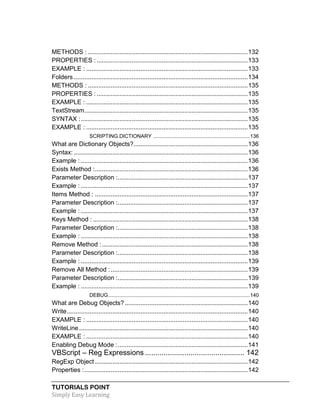 TUTORIALS POINT
Simply Easy Learning
METHODS : ...........................................................................................132
PROPERTIES :......................................................................................133
EXAMPLE : ............................................................................................133
Folders ...................................................................................................134
METHODS : ...........................................................................................135
PROPERTIES :......................................................................................135
EXAMPLE : ............................................................................................135
TextStream.............................................................................................135
SYNTAX :...............................................................................................135
EXAMPLE : ............................................................................................135
SCRIPTING.DICTIONARY ...................................................................136
What are Dictionary Objects?.................................................................136
Syntax: ...................................................................................................136
Example : ...............................................................................................136
Exists Method :.......................................................................................136
Parameter Description :..........................................................................137
Example : ...............................................................................................137
Items Method : .......................................................................................137
Parameter Description :..........................................................................137
Example : ...............................................................................................137
Keys Method : ........................................................................................138
Parameter Description :..........................................................................138
Example : ...............................................................................................138
Remove Method :...................................................................................138
Parameter Description :..........................................................................138
Example : ...............................................................................................139
Remove All Method :..............................................................................139
Parameter Description :..........................................................................139
Example : ...............................................................................................139
DEBUG..................................................................................................140
What are Debug Objects?......................................................................140
Write.......................................................................................................140
EXAMPLE : ............................................................................................140
WriteLine................................................................................................140
EXAMPLE : ............................................................................................140
Enabling Debug Mode :..........................................................................141
VBScript – Reg Expressions ................................................ 142
RegExp Object.......................................................................................142
Properties :.............................................................................................142
 