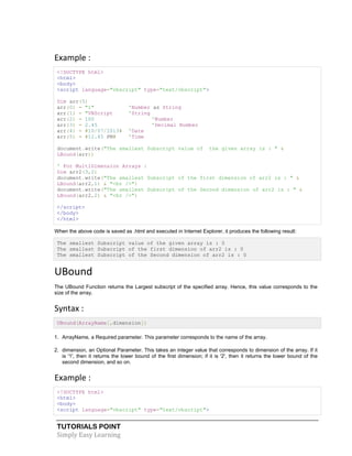 TUTORIALS POINT
Simply Easy Learning
Example :
<!DOCTYPE html>
<html>
<body>
<script language="vbscript" type="text/vbscript">
Dim arr(5)
arr(0) = "1" 'Number as String
arr(1) = "VBScript 'String
arr(2) = 100 'Number
arr(3) = 2.45 'Decimal Number
arr(4) = #10/07/2013# 'Date
arr(5) = #12.45 PM# 'Time
document.write("The smallest Subscript value of the given array is : " &
LBound(arr))
' For MultiDimension Arrays :
Dim arr2(3,2)
document.write("The smallest Subscript of the first dimension of arr2 is : " &
LBound(arr2,1) & "<br />")
document.write("The smallest Subscript of the Second dimension of arr2 is : " &
LBound(arr2,2) & "<br />")
</script>
</body>
</html>
When the above code is saved as .html and executed in Internet Explorer, it produces the following result:
The smallest Subscript value of the given array is : 0
The smallest Subscript of the first dimension of arr2 is : 0
The smallest Subscript of the Second dimension of arr2 is : 0
UBound
The UBound Function returns the Largest subscript of the specified array. Hence, this value corresponds to the
size of the array.
Syntax :
UBound(ArrayName[,dimension])
1. ArrayName, a Required parameter. This parameter corresponds to the name of the array.
2. dimension, an Optional Parameter. This takes an integer value that corresponds to dimension of the array. If it
is '1', then it returns the lower bound of the first dimension; if it is '2', then it returns the lower bound of the
second dimension, and so on.
Example :
<!DOCTYPE html>
<html>
<body>
<script language="vbscript" type="text/vbscript">
 