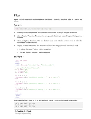 TUTORIALS POINT
Simply Easy Learning
Filter
A Filter Function, which returns a zero-based array that contains a subset of a string array based on a specific filter
criteria.
Syntax :
Filter(inputstrings,value[,include[,compare]])
1. inputstrings, a Required parameter. This parameter corresponds to the array of strings to be searched.
2. value, a Required Parameter. This parameter corresponds to the string to search for against the inputstrings
parameter.
3. include, an Optional Parameter. This is a Boolean value, which indicates whether or not to return the
substrings that include or exclude.
4. compare, an Optional Parameter. This Parameter describes what string comparison method to be used.
o 0 = vbBinaryCompare - Performs a binary comparison
o 1 = vbTextCompare - Performs a textual comparison
Example :
<!DOCTYPE html>
<html>
<body>
<script language="vbscript" type="text/vbscript">
a= array("Red","Blue","Yellow")
b = Filter(a,"B")
c = Filter(a,"e")
d = Filter(a,"Y")
For each x in b
Document.write("The Filter result 1: " & x & "<br />")
Next
For each y in c
Document.write("The Filter result 2: " & y & "<br />")
Next
For each z in d
Document.write("The Filter result 3: " & z & "<br />")
Next
</script>
</body>
</html>
When the above code is saved as .HTML and executed in Internet Explorer, it produces the following result:
The Filter result 1: Blue
The Filter result 2: Red
The Filter result 2: Blue
 